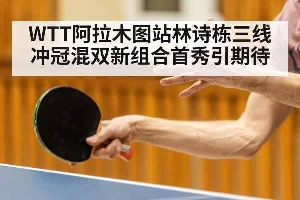 WTT阿拉木图站林诗栋三线冲冠混双新组合首秀引期待