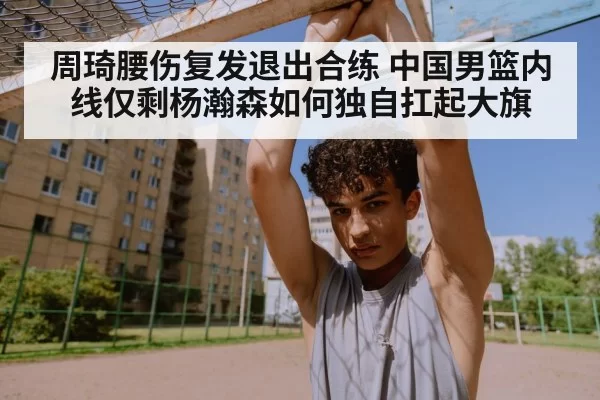 周琦腰伤复发退出合练 中国男篮内线仅剩杨瀚森如何独自扛起大旗