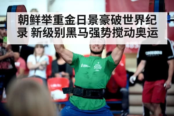 朝鲜举重金日景豪破世界纪录 新级别黑马强势搅动奥运